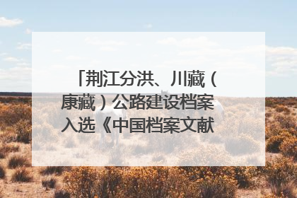 荆江分洪、川藏（康藏）公路建设档案入选《中国档案文献遗产名录》
