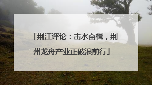 荆江评论：击水奋楫，荆州龙舟产业正破浪前行