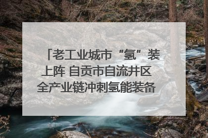 老工业城市“氢”装上阵 自贡市自流井区全产业链冲刺氢能装备制造新高地｜美好生活有“盐”味