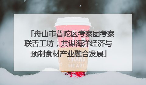 舟山市普陀区考察团考察联舌工坊，共谋海洋经济与预制食材产业融合发展