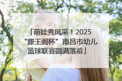 萌娃秀风采！2025“滕王阁杯”南昌市幼儿篮球联赛圆满落幕