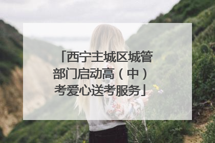西宁主城区城管部门启动高（中）考爱心送考服务