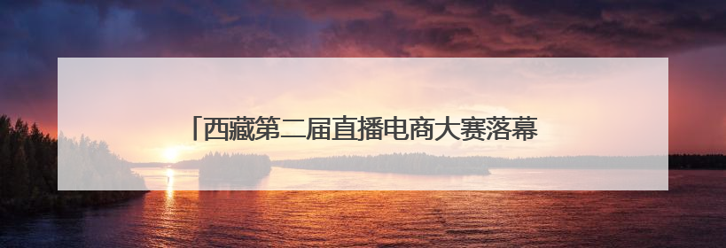 西藏第二届直播电商大赛落幕 直播带货成高原经济新引擎