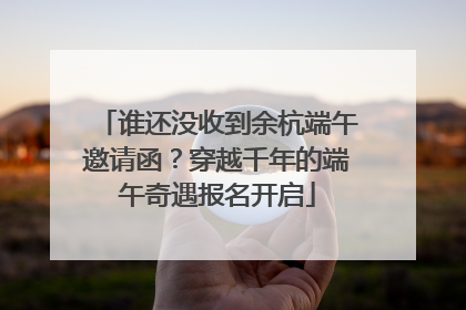 谁还没收到余杭端午邀请函？穿越千年的端午奇遇报名开启
