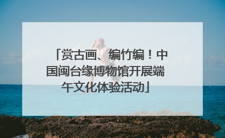 赏古画、编竹编！中国闽台缘博物馆开展端午文化体验活动