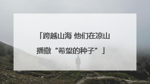 跨越山海 他们在凉山播撒“希望的种子”