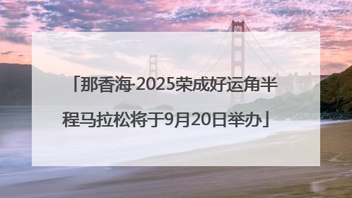 那香海·2025荣成好运角半程马拉松将于9月20日举办