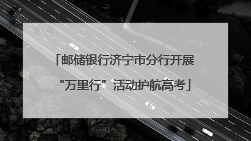 邮储银行济宁市分行开展“万里行”活动护航高考