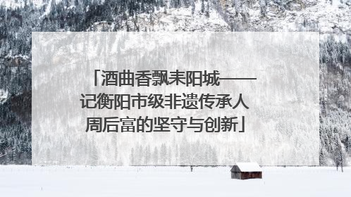 酒曲香飘耒阳城——记衡阳市级非遗传承人周后富的坚守与创新