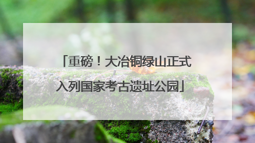重磅！大冶铜绿山正式入列国家考古遗址公园