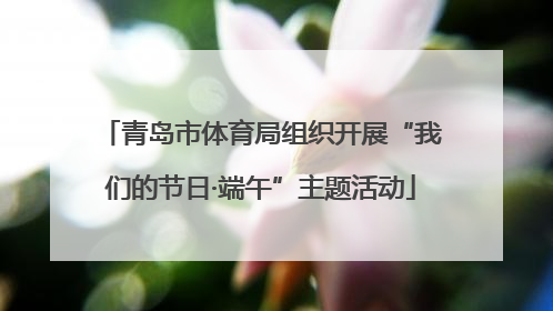 青岛市体育局组织开展“我们的节日·端午”主题活动
