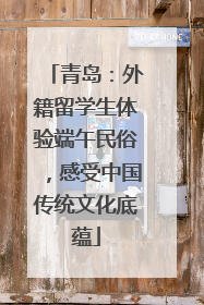 青岛：外籍留学生体验端午民俗，感受中国传统文化底蕴
