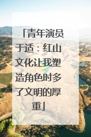 青年演员于适：红山文化让我塑造角色时多了文明的厚重
