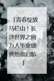 青春绽放马栏山！长沙世界之窗万人毕业盛典热血启航