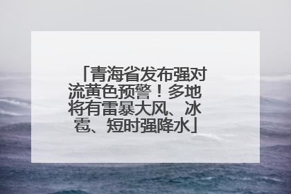青海省发布强对流黄色预警！多地将有雷暴大风、冰雹、短时强降水