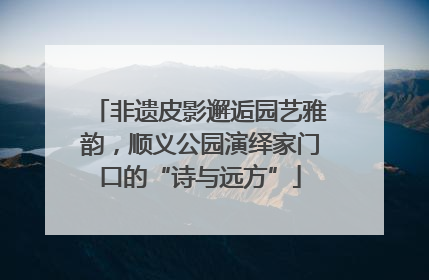 非遗皮影邂逅园艺雅韵，顺义公园演绎家门口的“诗与远方”