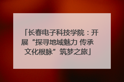 长春电子科技学院：开展“探寻地域魅力 传承文化根脉”筑梦之旅