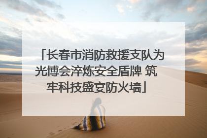 长春市消防救援支队为光博会淬炼安全盾牌 筑牢科技盛宴防火墙