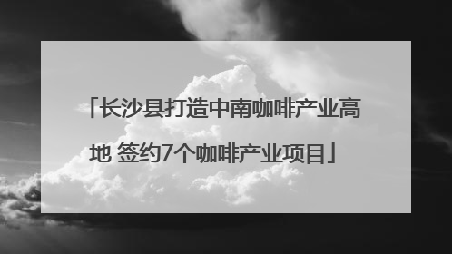 长沙县打造中南咖啡产业高地 签约7个咖啡产业项目