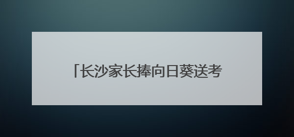 长沙家长捧向日葵送考，985数字警车停在考场外祝考生金榜题名