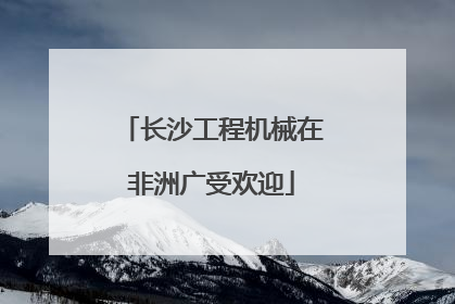 长沙工程机械在非洲广受欢迎