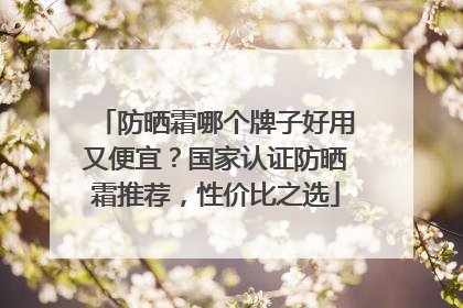 防晒霜哪个牌子好用又便宜？国家认证防晒霜推荐，性价比之选