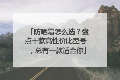防晒霜怎么选？盘点十款高性价比型号，总有一款适合你