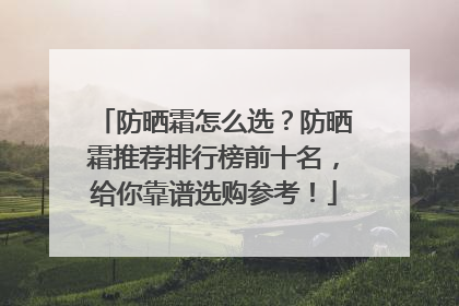 防晒霜怎么选？防晒霜推荐排行榜前十名，给你靠谱选购参考！