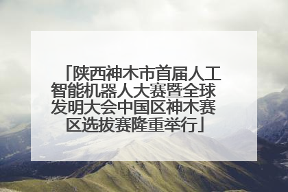 陕西神木市首届人工智能机器人大赛暨全球发明大会中国区神木赛区选拔赛隆重举行