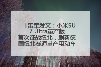 雷军发文：小米SU7 Ultra量产版首次征战纽北，刷新德国纽北赛道量产电动车圈速纪录，成为纽北史上最速量产电动车