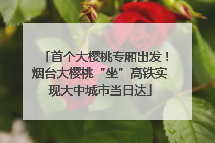 首个大樱桃专厢出发！烟台大樱桃“坐”高铁实现大中城市当日达