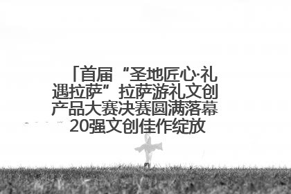 首届“圣地匠心·礼遇拉萨”拉萨游礼文创产品大赛决赛圆满落幕 20强文创佳作绽放雪域文化魅力