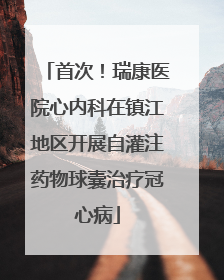 首次！瑞康医院心内科在镇江地区开展自灌注药物球囊治疗冠心病