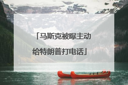 马斯克被曝主动给特朗普打电话