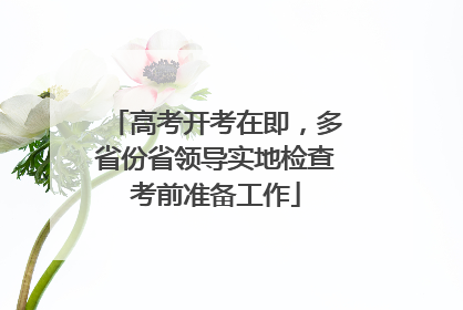 高考开考在即，多省份省领导实地检查考前准备工作