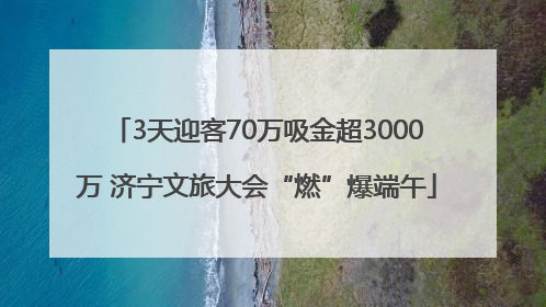 3天迎客70万吸金超3000万 济宁文旅大会“燃”爆端午