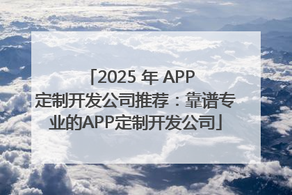 2025 年 APP 定制开发公司推荐：靠谱专业的APP定制开发公司
