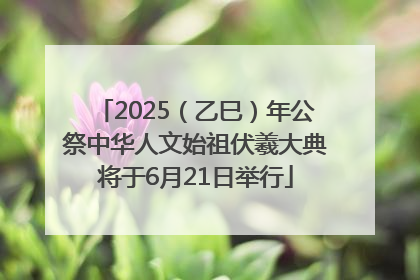 2025（乙巳）年公祭中华人文始祖伏羲大典将于6月21日举行
