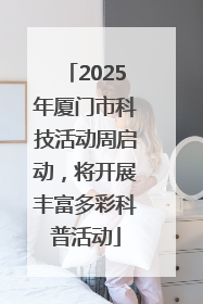2025年厦门市科技活动周启动，将开展丰富多彩科普活动