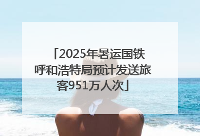 2025年暑运国铁呼和浩特局预计发送旅客951万人次