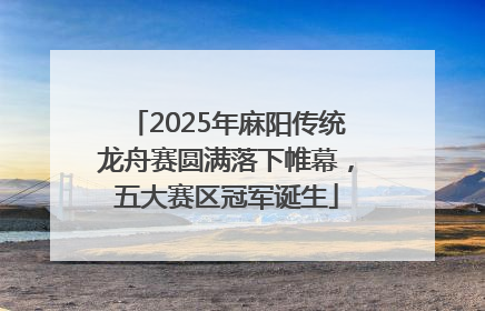 2025年麻阳传统龙舟赛圆满落下帷幕，五大赛区冠军诞生