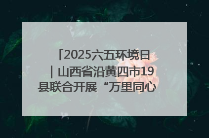 2025六五环境日｜山西省沿黄四市19县联合开展“万里同心，共护黄河”环保志愿者助力一泓清水入黄河公益活动
