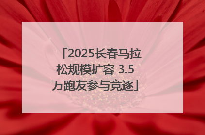 2025长春马拉松规模扩容 3.5万跑友参与竞逐