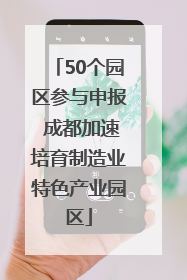 50个园区参与申报 成都加速培育制造业特色产业园区