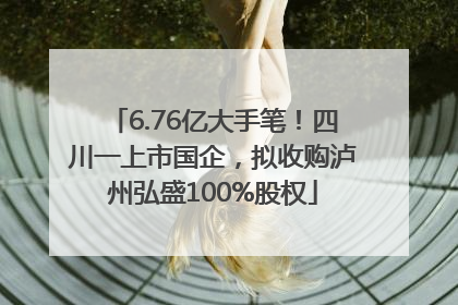 6.76亿大手笔！四川一上市国企，拟收购泸州弘盛100%股权
