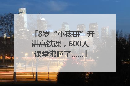 8岁“小孩哥”开讲高铁课，600人课堂沸腾了……